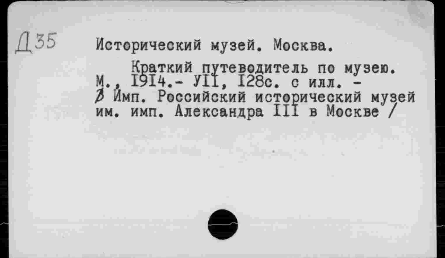 ﻿Д35
Исторический музей. Москва.
Краткий путеводитель по музею. М., 1914.- УП, 128с. с илл. -3 Имп. Российский исторический музей им. имп. Александра III в Москве /